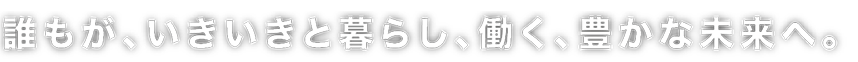 誰もが、いきいきと暮らし、働く、豊かな未来へ。