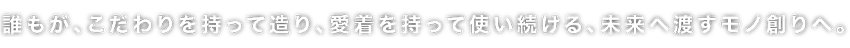 誰もが、こだわりを持って造り、愛着を持って使い続ける、未来へ渡すモノ創りへ。