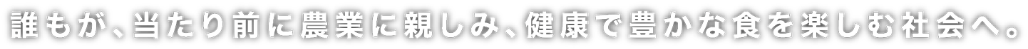 誰もが、当たり前に農業に親しみ、健康で豊かな食を楽しむ社会へ