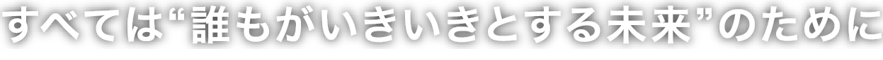 すべては誰もがいきいきとする未来のために